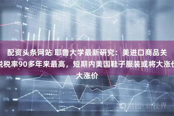 配资头条网站 耶鲁大学最新研究：美进口商品关税税率90多年来最高，短期内美国鞋子服装或将大涨价