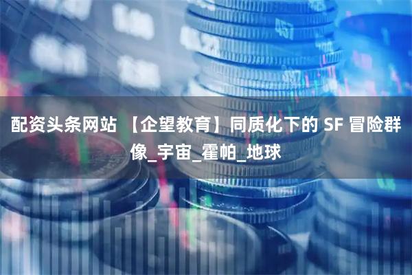 配资头条网站 【企望教育】同质化下的 SF 冒险群像_宇宙_霍帕_地球