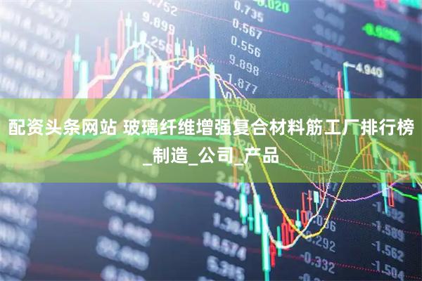 配资头条网站 玻璃纤维增强复合材料筋工厂排行榜_制造_公司_产品