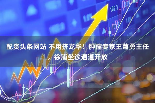 配资头条网站 不用挤龙华！肿瘤专家王菊勇主任，徐浦坐诊通道开放