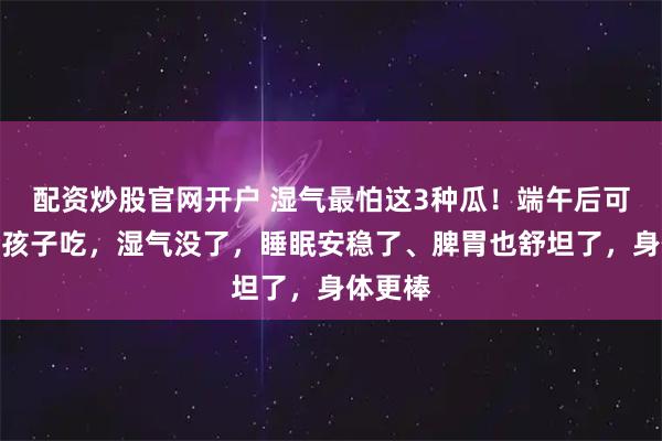 配资炒股官网开户 湿气最怕这3种瓜！端午后可以多给孩子吃，湿气没了，睡眠安稳了、脾胃也舒坦了，身体更棒