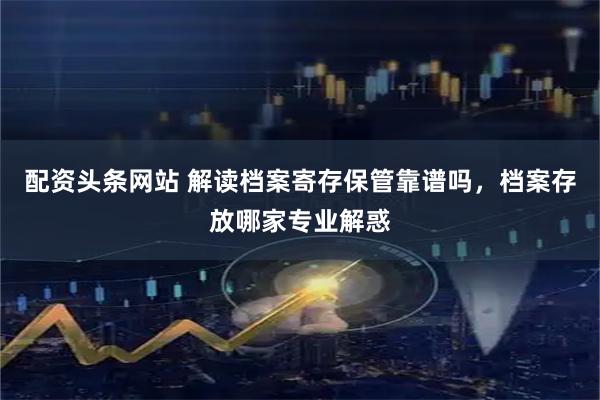 配资头条网站 解读档案寄存保管靠谱吗，档案存放哪家专业解惑
