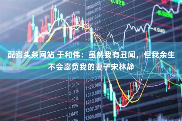 配资头条网站 于和伟：虽然我有丑闻，但我余生不会辜负我的妻子宋林静