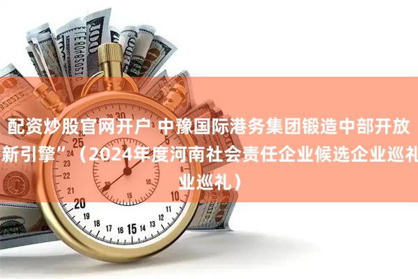 配资炒股官网开户 中豫国际港务集团锻造中部开放“新引擎”（2024年度河南社会责任企业候选企业巡礼）