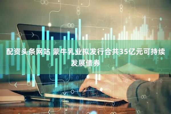 配资头条网站 蒙牛乳业拟发行合共35亿元可持续发展债券