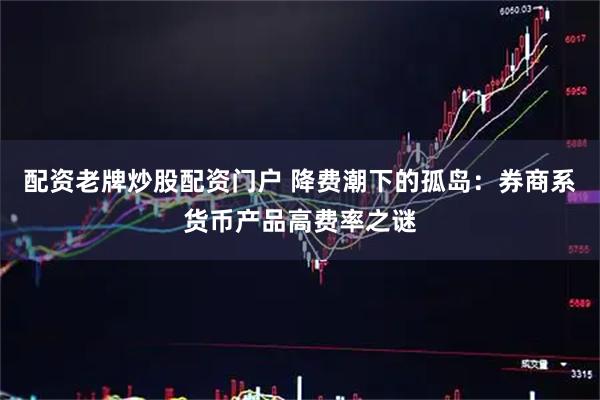配资老牌炒股配资门户 降费潮下的孤岛：券商系货币产品高费率之谜