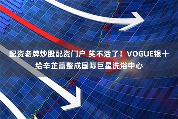 配资老牌炒股配资门户 笑不活了！VOGUE银十给辛芷蕾整成国际巨星洗浴中心
