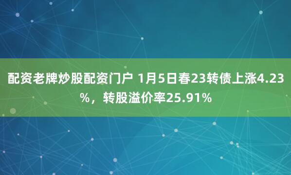 配资老牌炒股配资门户 1月5日春23转债上涨4.23%，转股溢价率25.91%
